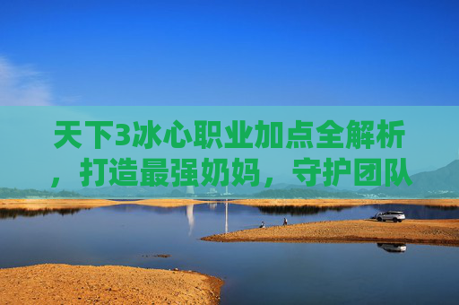 天下3冰心职业加点全解析,打造最强奶妈,守护团队续航,天下3冰心职业加点全解析,打造最强奶妈,守护团队续航