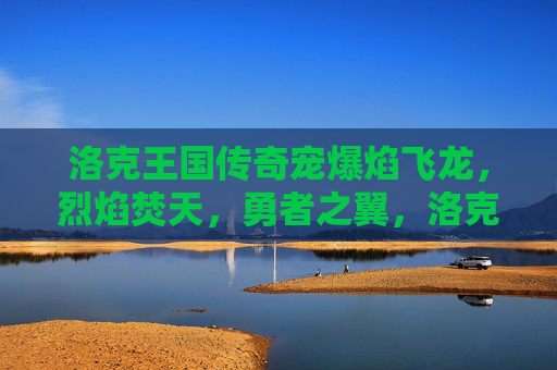 洛克王国传奇宠爆焰飞龙,烈焰焚天,勇者之翼,洛克王国传奇宠爆焰飞龙,烈焰焚天勇者之翼