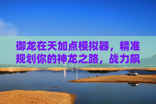御龙在天加点模拟器，精准规划你的神龙之路，战力飙升不再迷茫，御龙在天加点模拟器，精准规划神龙之路，战力飙升不再迷茫