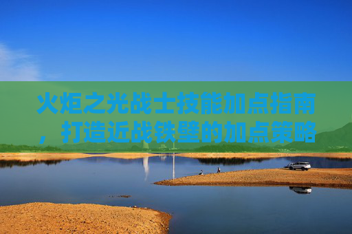 火炬之光战士技能加点指南，打造近战铁壁的加点策略，火炬之光战士近战铁壁技能加点指南