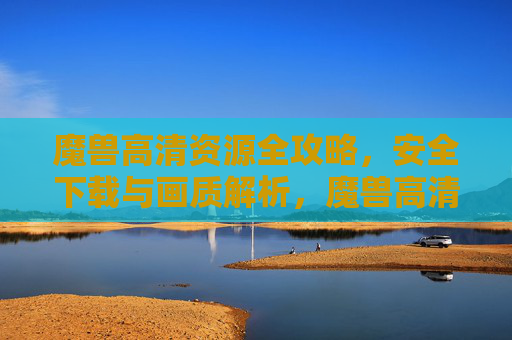 魔兽高清资源全攻略，安全下载与画质解析，魔兽高清资源全攻略，安全下载与画质解析