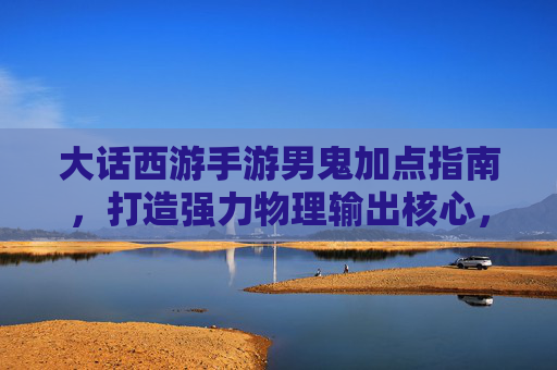 大话西游手游男鬼加点指南，打造强力物理输出核心，大话西游手游男鬼加点指南，打造强力物理输出核心