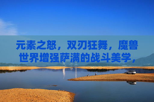 元素之怒,双刃狂舞,魔兽世界增强萨满的战斗美学,增强萨满,元素之怒与双刃狂舞的战斗美学
