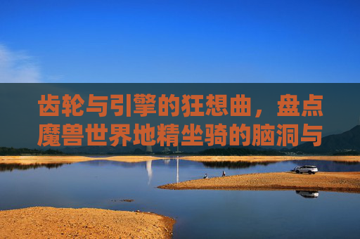 齿轮与引擎的狂想曲,盘点魔兽世界地精坐骑的脑洞与魅力,齿轮引擎狂想曲,魔兽地精坐骑的脑洞魅力