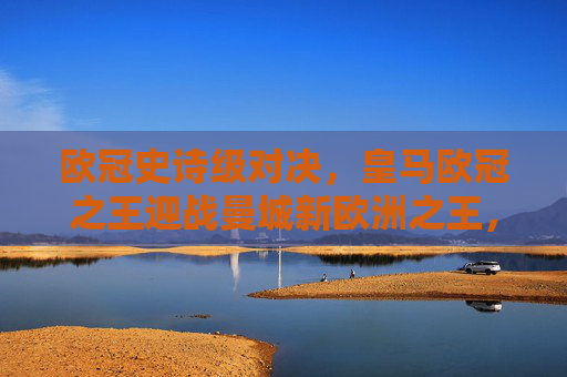 欧冠史诗级对决,皇马欧冠之王迎战曼城新欧洲之王,欧冠史诗对决,皇马王座迎战曼城新王
