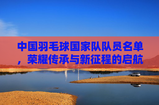 中国羽毛球国家队队员名单,荣耀传承与新征程的启航,中国羽毛球国家队名单,荣耀传承启新程