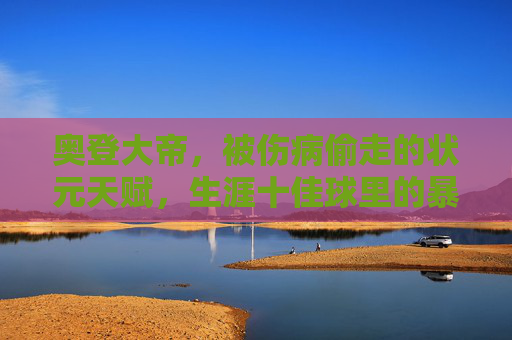 奥登大帝，被伤病偷走的状元天赋，生涯十佳球里的暴力美学与遗憾回响，奥登大帝，状元天赋陨落，暴力美学的遗憾回响