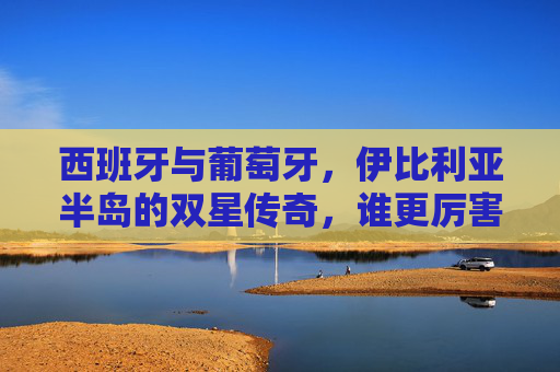 西班牙与葡萄牙,伊比利亚半岛的双星传奇,谁更厉害?伊比利亚双星传奇,西班牙与葡萄牙,谁更胜一筹?