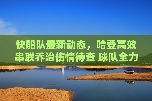 快船队最新动态,哈登高效串联乔治伤情待查 球队全力冲击季后赛席位,快船更新,哈登高效串联乔治伤情待查,全力冲击季后赛