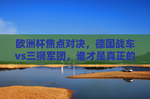 欧洲杯焦点对决,德国战车vs三狮军团,谁才是真正的欧洲顶级?欧洲杯焦点对决,德国战车vs三狮军团,谁才是欧洲顶级?
