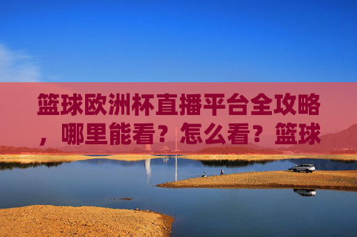 篮球欧洲杯直播平台全攻略,哪里能看?怎么看?篮球欧洲杯直播平台全攻略,哪里能看?怎么看?
