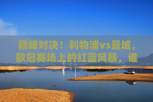 巅峰对决!利物浦vs曼城,欧冠赛场上的红蓝风暴,谁能笑傲欧洲?巅峰对决!欧冠红蓝风暴,利物浦vs曼城谁能笑傲欧洲?