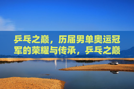 乒乓之巅，历届男单奥运冠军的荣耀与传承，乒乓之巅，男单奥运冠军的荣耀传承
