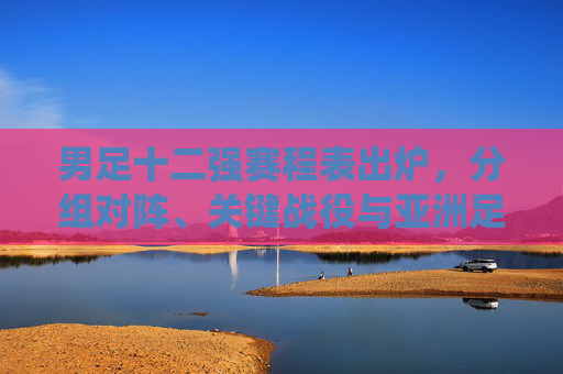男足十二强赛程表出炉，分组对阵、关键战役与亚洲足坛巅峰对决，男足十二强赛程表出炉，分组对阵、关键战役与亚洲足坛巅峰对决