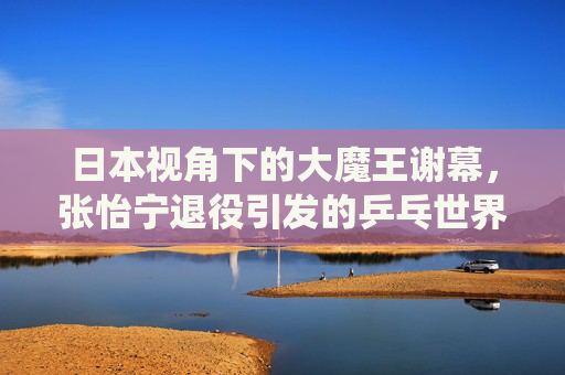 日本视角下的大魔王谢幕，张怡宁退役引发的乒乓世界回响，日本视角下，大魔王张怡宁退役的乒乓世界回响