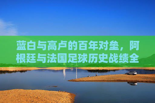 蓝白与高卢的百年对垒，阿根廷与法国足球历史战绩全记录，蓝白高卢百年对垒，阿根廷法国足球历史战绩全记录