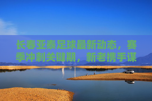 长春亚泰足球最新动态,赛季冲刺关键期,新老携手谋突破,长春亚泰冲刺关键期,新老携手谋突破