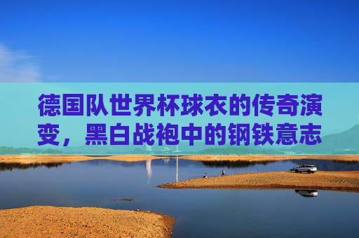 德国队世界杯球衣的传奇演变,黑白战袍中的钢铁意志与时代印记,德国队世界杯黑白战袍的传奇,钢铁意志与时代印记