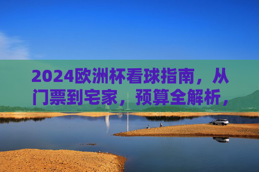 2024欧洲杯看球指南,从门票到宅家,预算全解析,2024欧洲杯看球指南,门票宅家预算全解析
