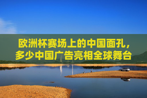 欧洲杯赛场上的中国面孔,多少中国广告亮相全球舞台?欧洲杯赛场上的中国印记,中国广告亮相全球舞台