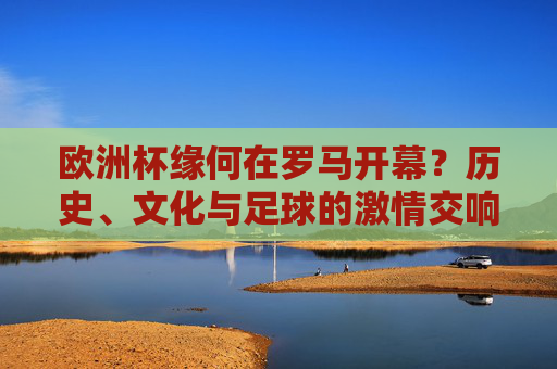 欧洲杯缘何在罗马开幕？历史、文化与足球的激情交响，欧洲杯缘何在罗马开幕？历史、文化与足球的激情交响