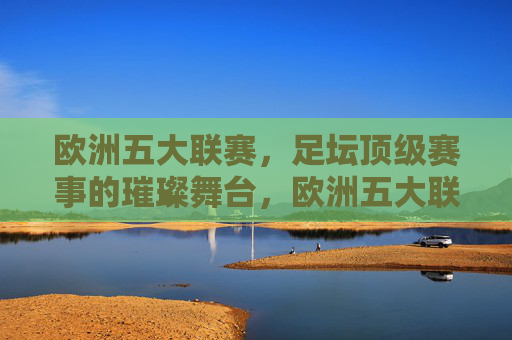 欧洲五大联赛,足坛顶级赛事的璀璨舞台,欧洲五大联赛,足坛顶级赛事的璀璨舞台