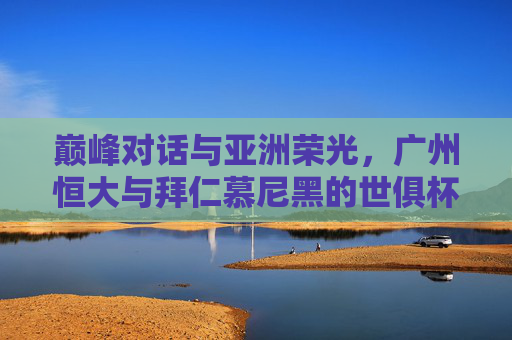巅峰对话与亚洲荣光，广州恒大与拜仁慕尼黑的世俱杯经典，巅峰对话与亚洲荣光，广州恒大与拜仁世俱杯经典