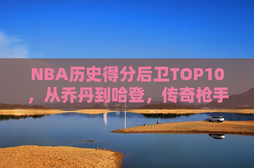NBA历史得分后卫TOP10,从乔丹到哈登,传奇枪手的得分盛宴,NBA历史得分后卫TOP10,乔丹到哈登的传奇枪手盛宴