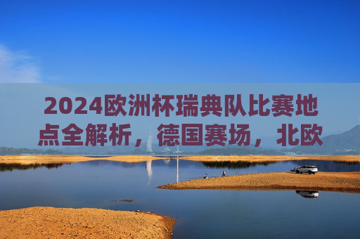 2024欧洲杯瑞典队比赛地点全解析,德国赛场,北欧铁军逐梦之旅,2024欧洲杯北欧铁军德国赛场逐梦之旅