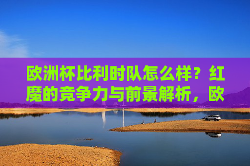 欧洲杯比利时队怎么样?红魔的竞争力与前景解析,欧洲杯红魔竞争力与前景解析
