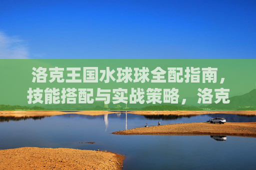 洛克王国水球球全配指南,技能搭配与实战策略,洛克王国水球球全配指南,技能搭配与实战策略