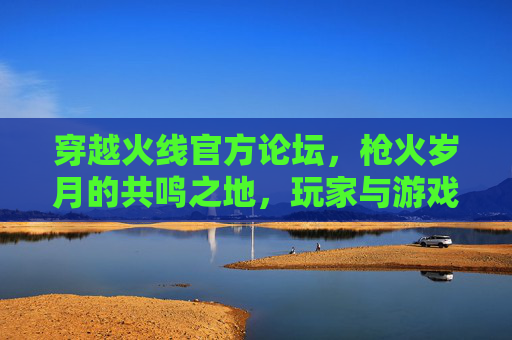 穿越火线官方论坛,枪火岁月的共鸣之地,玩家与游戏的共生舞台,穿越火线官方论坛,枪火岁月的共鸣共生舞台