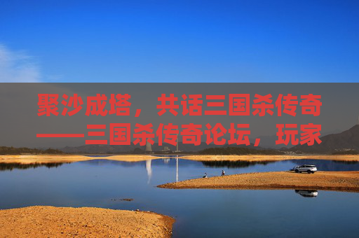 聚沙成塔，共话三国杀传奇——三国杀传奇论坛，玩家的精神家园，三国杀传奇论坛，玩家的精神家园