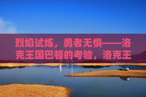 烈焰试炼,勇者无惧——洛克王国巴顿的考验,洛克王国巴顿的烈焰试炼,勇者无惧