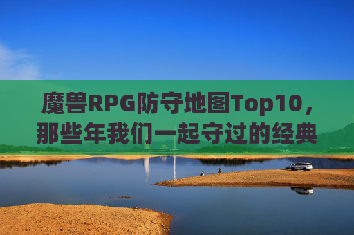 魔兽RPG防守地图Top10，那些年我们一起守过的经典，情怀与热血并存！魔兽RPG防守地图Top10，那些年我们一起守过的经典，情怀与热血齐燃！