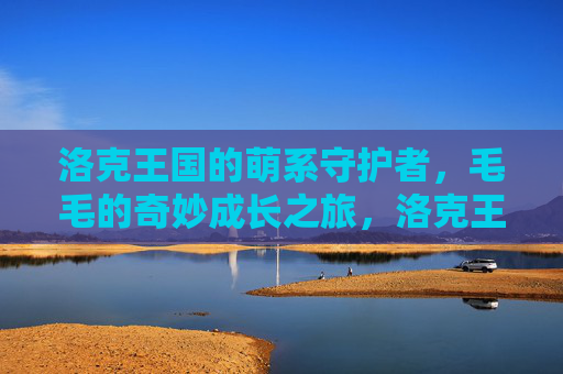 洛克王国的萌系守护者，毛毛的奇妙成长之旅，洛克王国萌系守护者毛毛的奇妙成长之旅