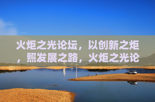 火炬之光论坛，以创新之炬，照发展之路，火炬之光论坛，以创新之炬，照发展之路