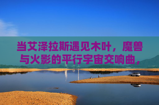 当艾泽拉斯遇见木叶，魔兽与火影的平行宇宙交响曲，艾泽拉斯×木叶，魔兽火影平行宇宙协奏