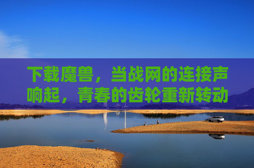 下载魔兽,当战网的连接声响起,青春的齿轮重新转动,战网连接声,青春齿轮重转