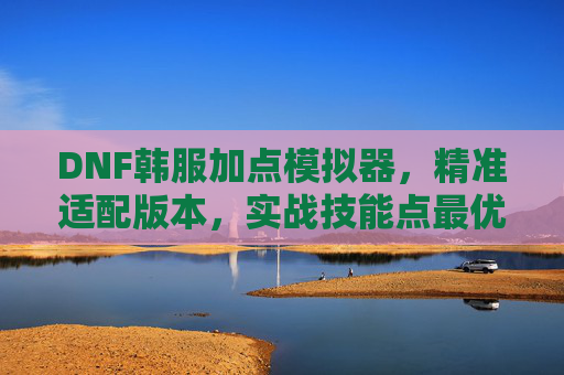 DNF韩服加点模拟器,精准适配版本,实战技能点最优解,DNF韩服加点模拟器,精准适配版本,实战技能点最优解