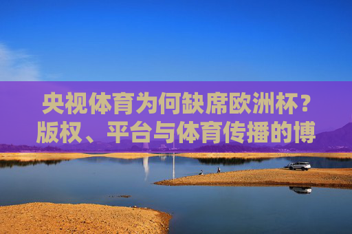 央视体育为何缺席欧洲杯？版权、平台与体育传播的博弈，央视体育缺席欧洲杯，版权、平台与传播的博弈