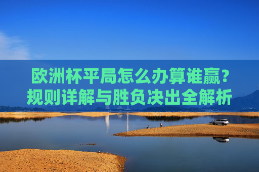 欧洲杯平局怎么办算谁赢？规则详解与胜负决出全解析，欧洲杯平局如何决胜负？规则详解