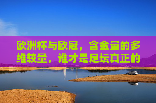 欧洲杯与欧冠,含金量的多维较量,谁才是足坛真正的巅峰对决?欧洲杯与欧冠,含金量多维较量,足坛巅峰对决