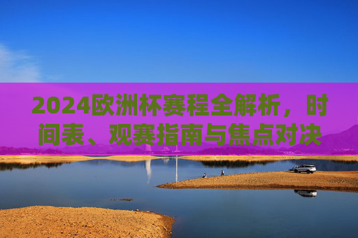 2024欧洲杯赛程全解析,时间表、观赛指南与焦点对决,2024欧洲杯赛程全解析,时间表、观赛指南与焦点对决