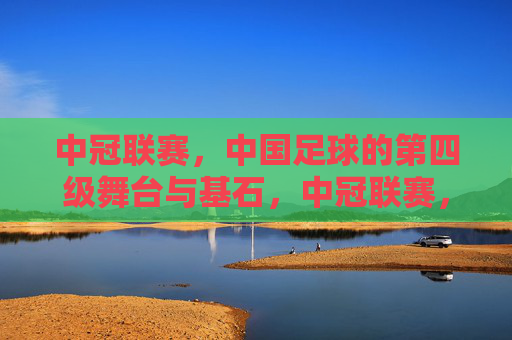 中冠联赛，中国足球的第四级舞台与基石，中冠联赛，中国足球的第四级舞台与基石