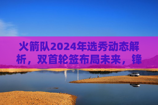 火箭队2024年选秀动态解析,双首轮签布局未来,锋线新星成重点?火箭双首轮签布局未来,2024选秀锋线新星成重点?