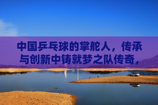 中国乒乓球的掌舵人，传承与创新中铸就梦之队传奇，传承创新铸就梦之队传奇，掌舵人领航