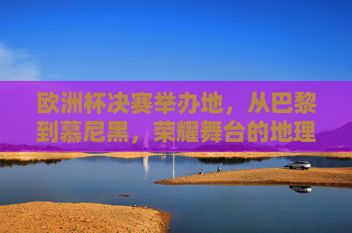 欧洲杯决赛举办地，从巴黎到慕尼黑，荣耀舞台的地理足迹，欧洲杯决赛荣耀足迹，从巴黎到慕尼黑