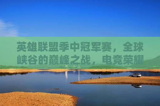 英雄联盟季中冠军赛，全球峡谷的巅峰之战，电竞荣耀的年中盛宴，英雄联盟季中冠军赛，全球峡谷巅峰之战暨电竞荣耀年中盛宴