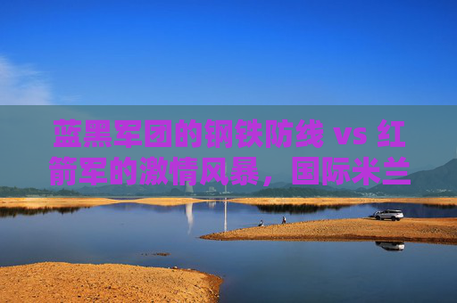 蓝黑军团的钢铁防线 vs 红箭军的激情风暴,国际米兰与利物浦的欧洲经典对决,蓝黑军团钢铁防线VS红箭军激情风暴,欧洲经典对决